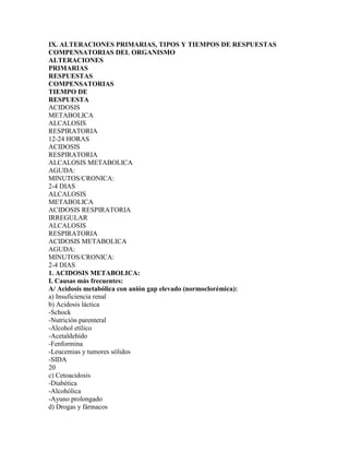 IX. ALTERACIONES PRIMARIAS, TIPOS Y TIEMPOS DE RESPUESTAS
COMPENSATORIAS DEL ORGANISMO
ALTERACIONES
PRIMARIAS
RESPUESTAS
COMPENSATORIAS
TIEMPO DE
RESPUESTA
ACIDOSIS
METABOLICA
ALCALOSIS
RESPIRATORIA
12-24 HORAS
ACIDOSIS
RESPIRATORIA
ALCALOSIS METABOLICA
AGUDA:
MINUTOS/CRONICA:
2-4 DIAS
ALCALOSIS
METABOLICA
ACIDOSIS RESPIRATORIA
IRREGULAR
ALCALOSIS
RESPIRATORIA
ACIDOSIS METABOLICA
AGUDA:
MINUTOS/CRONICA:
2-4 DIAS
1. ACIDOSIS METABOLICA:
I. Causas más frecuentes:
A/ Acidosis metabólica con anión gap elevado (normoclorémica):
a) Insuficiencia renal
b) Acidosis láctica
-Schock
-Nutrición parenteral
-Alcohol etílico
-Acetaldehído
-Fenformina
-Leucemias y tumores sólidos
-SIDA
20
c) Cetoacidosis
-Diabética
-Alcohólica
-Ayuno prolongado
d) Drogas y fármacos
 