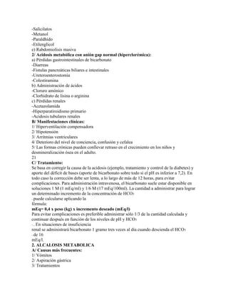 -Salicilatos
-Metanol
-Paraldhído
-Etilenglicol
e) Rabdomiolisis masiva
2/ Acidosis metabólica con anión gap normal (hiperclorémica):
a) Pérdidas gastrointestinales de bicarbonato
-Diarreas
-Fístulas pancreáticas biliares e intestinales
-Ureteroenterostomía
-Colestiramina
b) Administración de ácidos
-Cloruro amónico
-Clorhidrato de lisina o arginina
c) Pérdidas renales
-Acetazolamida
-Hiperparatiroidismo primario
-Acidosis tubulares renales
B/ Manifestaciones clínicas:
1/ Hiperventilación compensadora
2/ Hipotensión
3/ Arritmias ventriculares
4/ Deterioro del nivel de conciencia, confusión y cefalea
5/ Las formas crónicas pueden conllevar retraso en el crecimiento en los niños y
desmineralización ósea en el adulto.
21
C/ Tratamiento:
Se basa en corregir la causa de la acidosis (ejemplo, tratamiento y control de la diabetes) y
aporte del déficit de bases (aporte de bicarbonato sobre todo si el pH es inferior a 7,2). En
todo caso la corrección debe ser lenta, a lo largo de más de 12 horas, para evitar
complicaciones. Para administración intravenosa, el bicarbonato suele estar disponible en
soluciones 1 M (1 mEq/ml) y 1/6 M (17 mEq/100ml). La cantidad a administrar para lograr
un determinado incremento de la concentración de HCO3
- puede calcularse aplicando la
fórmula:
mEq= 0,4 x peso (kg) x incremento deseado (mEq/l)
Para evitar complicaciones es preferible administrar sólo 1/3 de la cantidad calculada y
continuar después en función de los niveles de pH y HCO3
- . En situaciones de insuficiencia
renal se administrará bicarbonato 1 gramo tres veces al día cuando descienda el HCO3
- de 16
mEq/l.
2. ALCALOSIS METABOLICA
A/ Causas más frecuentes:
1/ Vómitos
2/ Aspiración gástrica
3/ Tratamientos
 
