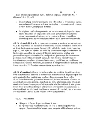 18 3
estas últimas expresadas en mg%. También se puede aplicar (2 x Na) +
(Glucosa/18) + (Urea/6).
 Cuando el gap osmolar es mayor a esta cifra indica la presencia de alguna
sustancia osmóticamente activa no habitual en el plasma ( etanol, cetonas,
lactato, manitol, etilenglicol, metanol) .
 Se originan, en términos generales, de un incremento de la producción o
aporte de ácidos. En un paciente con anión gap aumentado debemos
pensar, resumiendo al máximo, en la existencia de una cetoacidosis
diabética y/o una acidosis láctica hasta que no se demuestre lo contrario.
4.2.1.1 Acidosis láctica: Es la causa más común de acidosis de los pacientes en
UCI. La mayoría de los autores la definen como acidosis metabólica con un nivel
de ácido láctico por encima de 5 mmol/l. Dividiéndolas en dos tipos: hipóxica
(tipo A) y no hipóxica (tipo B) (Cuadro 4). El lactato es un producto normal de
la glicólisis anaerobia. La acidosis D-láctico, generalmente implica una
producción exógena e introducción en el paciente, puesto que los humanos no
podemos producir la isoforma D-láctico. Se han descrito en síndromes de
intestino corto por sobrecrecimiento bacteriano, y también en los líquidos de
hemodiálisis y diálisis peritoneal, así como en el Ringer lactato que contiene esta
forma racémica. El D-lactato es neurotóxico y cardiotóxico.
4.2.1.2 Cetoacidosis: Ocurre por sobreproducción hepática de ácido-acético y
beta-hidroxibutírico debido a la disminución en la utilización de glucosa por una
deficiencia absoluta o relativa de insulina . También puede darse en los
alcohólicos desnutridos que no han bebido en los últimos días con vómitos, en
donde la alcoholemia es nula o muy baja, así como glucemia normal o baja, en
dónde el acúmulo de cuerpos cetónicos se debe a la liberación de ácidos grasos
libres desde el tejido adiposo por una lipolisis activa como consecuencia de la
disminución de los niveles de insulina con aumento del cortisol y de la hormona
del crecimiento . Puede existir acidosis láctica concomitante.
4.2.1.3 Tratamiento
 Bloquear la fuente de producción de ácidos.
 La reposición de bicarbonato debe ser sólo la necesaria para evitar
riesgos. Administrar bicarbonato hasta aumentar el bicarbonato sérico a
 