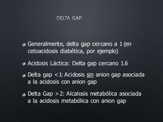 Generalmente, delta gap cercano a 1 (en
cetoacidosis diabética, por ejemplo)
Acidosis Láctica: Delta gap cercano 1.6
Delta gap <1: Acidosis sin anion gap asociada
a la acidosis con anion gap
Delta Gap >2: Alcalosis metabólica asociada
a la acidosis metabólica con anion gap
 