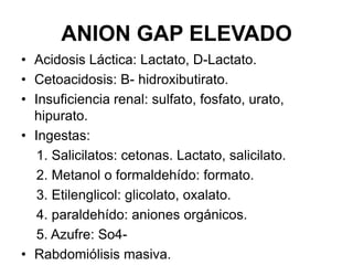 ANION GAP ELEVADO
• Acidosis Láctica: Lactato, D-Lactato.
• Cetoacidosis: B- hidroxibutirato.
• Insuficiencia renal: sulfato, fosfato, urato,
  hipurato.
• Ingestas:
   1. Salicilatos: cetonas. Lactato, salicilato.
   2. Metanol o formaldehído: formato.
   3. Etilenglicol: glicolato, oxalato.
   4. paraldehído: aniones orgánicos.
   5. Azufre: So4-
• Rabdomiólisis masiva.
 