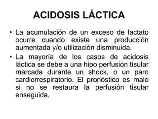 ACIDOSIS LÁCTICA
• La acumulación de un exceso de lactato
  ocurre cuando existe una producción
  aumentada y/o utilización disminuida.
• La mayoría de los casos de acidosis
  láctica se debe a una hipo perfusión tisular
  marcada durante un shock, o un paro
  cardiorrespiratorio. El pronóstico es malo
  si no se restaura la perfusión tisular
  enseguida.
 