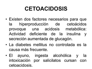 CETOACIDOSIS
• Existen dos factores necesarios para que
  la    hiperproducción    de   cetoácidos
  provoque una acidosis metabólica:
  Actividad deficiente de la insulina y
  secreción aumentada de glucagón.
• La diabetes mellitus no controlada es la
  causa más frecuente.
• El ayuno, ingesta alcohólica y la
  intoxicación por salicilatos cursan con
  cetoacidosis.
 