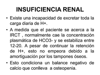 INSUFICIENCIA RENAL
• Existe una incapacidad de excretar toda la
  carga diaria de H+.
• A medida que el paciente se acerca a la
  IRCT , normalmente cae la concentración
  plasmática de HCO3- y se estabiliza entre
  12-20. A pesar de continuar la retención
  de H+, esto no empeora debido a la
  amortiguación por los tampones óseos.
• Esto condiciona un balance negativo de
  calcio que conlleva a osteopenia.
 