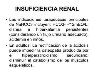 INSUFICIENCIA RENAL
• Las indicaciones terapéuticas principales
  de NaHCO3 incluyen: HCO3- <12mEQ/L,
  disnea e hiperkalemia persistentes
  (considerando un flujo urinario adecuado),
  acidemia en niños.
• En adultos: La rectificación de la acidosis
  puede impedir la osteopatía producida por
  el     hiperparatiroidismo      secundario;
  disminuir el catabolismo de los músculos
  esqueléticos.
 