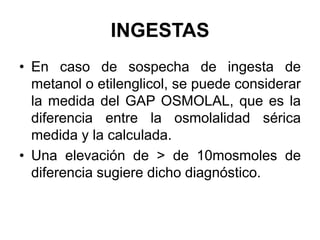 INGESTAS
• En caso de sospecha de ingesta de
  metanol o etilenglicol, se puede considerar
  la medida del GAP OSMOLAL, que es la
  diferencia entre la osmolalidad sérica
  medida y la calculada.
• Una elevación de > de 10mosmoles de
  diferencia sugiere dicho diagnóstico.
 
