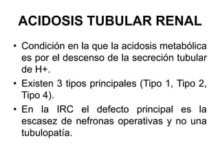ACIDOSIS TUBULAR RENAL
• Condición en la que la acidosis metabólica
  es por el descenso de la secreción tubular
  de H+.
• Existen 3 tipos principales (Tipo 1, Tipo 2,
  Tipo 4).
• En la IRC el defecto principal es la
  escasez de nefronas operativas y no una
  tubulopatía.
 