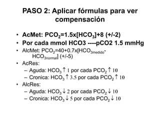 PASO 2: Aplicar fórmulas para ver
           compensación

• AcMet: PCO2=1.5x[HCO3]+8 (+/-2)
• Por cada mmol HCO3 ----pCO2 1.5 mmHg
• AlcMet: PCO2=40+0.7x[HCO3medido-
      HCO3normal] (+/-5)
• AcRes:
   – Aguda: HCO3       por cada PCO2
   – Cronica: HCO3        por cada PCO2
• AlcRes:
   – Aguda: HCO3       por cada PCO2
   – Cronica: HCO3       por cada PCO2
 
