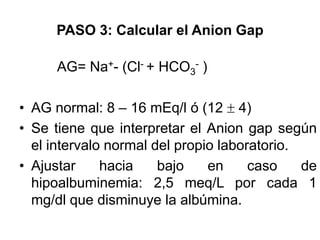PASO 3: Calcular el Anion Gap

      AG= Na+- (Cl- + HCO3- )

• AG normal: 8 – 16 mEq/l ó (12 4)
• Se tiene que interpretar el Anion gap según
  el intervalo normal del propio laboratorio.
• Ajustar     hacia    bajo    en     caso    de
  hipoalbuminemia: 2,5 meq/L por cada 1
  mg/dl que disminuye la albúmina.
 