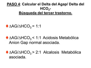 PASO 4: Calcular el Delta del Agap/ Delta del
                   HCO3-
     Búsqueda del tercer trastorno.


 AG/ HCO3 = 1:1

 AG/ HCO3 < 1:1 Acidosis Metabólica
 Anion Gap normal asociada.

 AG/ HCO3 > 2:1 Alcalosis Metabólica
 asociada.
 