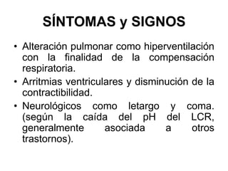 SÍNTOMAS y SIGNOS
• Alteración pulmonar como hiperventilación
  con la finalidad de la compensación
  respiratoria.
• Arritmias ventriculares y disminución de la
  contractibilidad.
• Neurológicos como letargo y coma.
  (según la caída del pH del LCR,
  generalmente       asociada     a     otros
  trastornos).
 