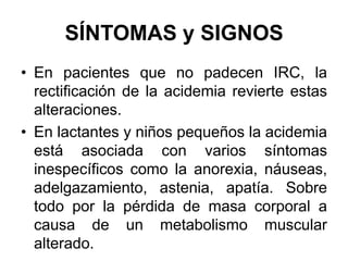 SÍNTOMAS y SIGNOS
• En pacientes que no padecen IRC, la
  rectificación de la acidemia revierte estas
  alteraciones.
• En lactantes y niños pequeños la acidemia
  está asociada con varios síntomas
  inespecíficos como la anorexia, náuseas,
  adelgazamiento, astenia, apatía. Sobre
  todo por la pérdida de masa corporal a
  causa de un metabolismo muscular
  alterado.
 