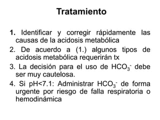 Tratamiento

1. Identificar y corregir rápidamente las
  causas de la acidosis metabólica
2. De acuerdo a (1.) algunos tipos de
  acidosis metabólica requerirán tx
3. La decisión para el uso de HCO3- debe
  ser muy cautelosa.
4. Si pH<7.1: Administrar HCO3- de forma
  urgente por riesgo de falla respiratoria o
  hemodinámica
 