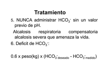 Tratamiento
5. NUNCA administrar HCO3- sin un valor
  previo de pH.
 Alcalosis     respiratoria compensatoria
  alcalosis severa que amenaza la vida.
6. Deficit de HCO3-:

0.6 x peso(kg) x (HCO3-deseado - HCO3-medido)
 