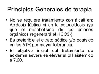 Principios Generales de terapia
• No se requiere tratamiento con álcali en:
  Acidosis láctica ni en la cetoacidosis (ya
  que el metabolismo de los aniones
  orgánicos regenerará el HCO3-).
• Es preferible el citrato sódico y/o potásico
  en las ATR por mayor tolerancia.
• El objetivo inicial del tratamiento de
  acidemia severa es elevar el pH sistémico
  a 7,20.
 