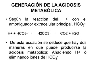 GENERACIÓN DE LA ACIDOSIS
         METABÓLICA
• Según la reacción del H+ con el
  amortiguador extracelular principal, HCO3-.

 H+ + HCO3-      H2CO3        CO2 + H2O

• De esta ecuación se deduce que hay dos
  maneras en que puede producirse la
  acidosis metabólica: Añadiendo H+ ó
  eliminando iones de HCO3-
 