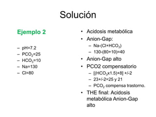 Solución
Ejemplo 2         • Acidosis metabólica
                  • Anion-Gap:
                     – Na-(Cl+HCO3)
–   pH=7.2
                     – 130-(80+10)=40
–   PCO2=25
–   HCO3=10       • Anion-Gap alto
–   Na=130        • PCO2 compensatorio
–   Cl=80            – [(HCO3x1.5)+8] +/-2
                     – 23+/-2=25 y 21
                     – PCO2 compensa trastorno.
                  • THE final: Acidosis
                    metabólica Anion-Gap
                    alto
 