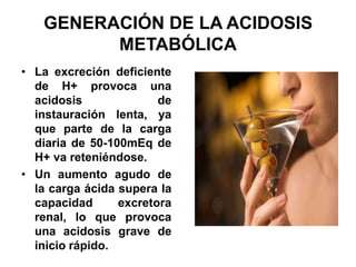 GENERACIÓN DE LA ACIDOSIS
         METABÓLICA
• La excreción deficiente
  de H+ provoca una
  acidosis              de
  instauración lenta, ya
  que parte de la carga
  diaria de 50-100mEq de
  H+ va reteniéndose.
• Un aumento agudo de
  la carga ácida supera la
  capacidad      excretora
  renal, lo que provoca
  una acidosis grave de
  inicio rápido.
 