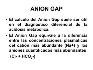 ANION GAP
• El cálculo del Anion Gap suele ser útil
  en el diagnóstico diferencial de la
  acidosis metabólica.
• El Anion Gap equivale a la diferencia
  entre las concentraciones plasmáticas
  del catión más abundante (Na+) y los
  aniones cuantificados más abundantes
  (Cl- + HCO3-)
 