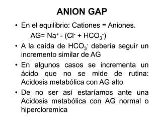 ANION GAP
• En el equilibrio: Cationes = Aniones.
     AG= Na+ - (Cl- + HCO3-)
• A la caída de HCO3- debería seguir un
  incremento similar de AG
• En algunos casos se incrementa un
  ácido que no se mide de rutina:
  Acidosis metabólica con AG alto
• De no ser así estaríamos ante una
  Acidosis metabólica con AG normal o
  hipercloremica
 