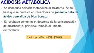 ACIDOSIS METABÓLICA
 Se denomina acidosis metabólica al trastorno ácido-
base que se produce en situaciones de ganancia neta de
ácidos o pérdida de bicarbonato.
 El resultado común es el descenso de la concentración
de bicarbonato, principal tampón del medio
extracelular.
El anion gap = [Na+] – ([Cl-] + [CO3H-])
 