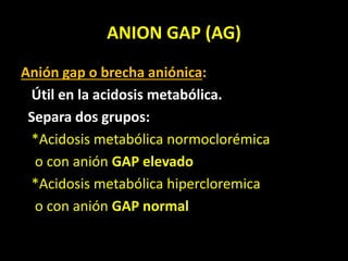 ANION GAP (AG)
Anión gap o brecha aniónica:
Útil en la acidosis metabólica.
Separa dos grupos:
*Acidosis metabólica normoclorémica
o con anión GAP elevado
*Acidosis metabólica hipercloremica
o con anión GAP normal
 