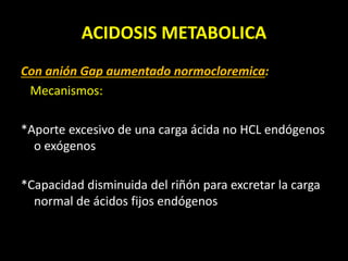 ACIDOSIS METABOLICA
Con anión Gap aumentado normocloremica:
Mecanismos:
*Aporte excesivo de una carga ácida no HCL endógenos
o exógenos
*Capacidad disminuida del riñón para excretar la carga
normal de ácidos fijos endógenos
 