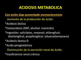 ACIDOSIS METABOLICA
Con anión Gap aumentado normocloremica:
Aumento de la producción de ácido:
*Acidosis láctica
*Cetoacidosis (DBT, alcohol, inanición)
*Ingestión: salicilatos, metanol, etilenglicol,
dietilenglicol, propilenglicol, tolueno(temprano)
*Acidosis láctica D
*Acido piroglutámico
Disminución de la excreción renal de ácido:
*Insuficiencia renal crónica
 