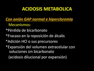 ACIDOSIS METABOLICA
Con anión GAP normal e hipercloremia
Mecanismos:
*Pérdida de bicarbonato
*Fracaso en la reposición de álcalis
*Adición HCl o sus precursores
*Expansión del volumen extracelular con
soluciones sin bicarbonato
(acidosis dilucional por expansión)
 