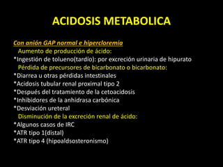ACIDOSIS METABOLICA
Con anión GAP normal e hipercloremia
Aumento de producción de ácido:
*Ingestión de tolueno(tardío): por excreción urinaria de hipurato
Pérdida de precursores de bicarbonato o bicarbonato:
*Diarrea u otras pérdidas intestinales
*Acidosis tubular renal proximal tipo 2
*Después del tratamiento de la cetoacidosis
*Inhibidores de la anhidrasa carbónica
*Desviación ureteral
Disminución de la excreción renal de ácido:
*Algunos casos de IRC
*ATR tipo 1(distal)
*ATR tipo 4 (hipoaldsosteronismo)
 