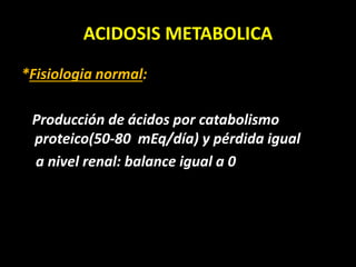 ACIDOSIS METABOLICA
*Fisiologia normal:
Producción de ácidos por catabolismo
proteico(50-80 mEq/día) y pérdida igual
a nivel renal: balance igual a 0
 