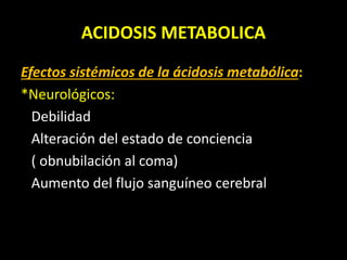 ACIDOSIS METABOLICA
Efectos sistémicos de la ácidosis metabólica:
*Neurológicos:
Debilidad
Alteración del estado de conciencia
( obnubilación al coma)
Aumento del flujo sanguíneo cerebral
 