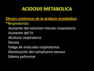 ACIDOSIS METABOLICA
Efectos sistémicos de la ácidosis metabólica:
*Respiratorias:
Aumento del volumen minuto respiratorio
Aumento del Vt
Alcalosis respiratoria
Disnea
Fatiga de músculos respiratorios
Disminución del compliance venoso
Edema pulmonar
 