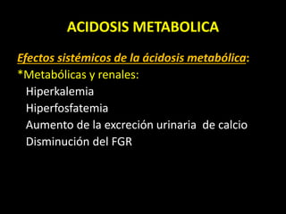 ACIDOSIS METABOLICA
Efectos sistémicos de la ácidosis metabólica:
*Metabólicas y renales:
Hiperkalemia
Hiperfosfatemia
Aumento de la excreción urinaria de calcio
Disminución del FGR
 