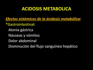 ACIDOSIS METABOLICA
Efectos sistémicos de la ácidosis metabólica:
*Gastrointestinal:
Atonia gástrica
Náuseas y vómitos
Dolor abdominal
Disminución del flujo sanguíneo hepático
 