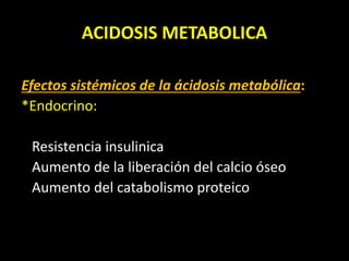 ACIDOSIS METABOLICA
Efectos sistémicos de la ácidosis metabólica:
*Endocrino:
Resistencia insulinica
Aumento de la liberación del calcio óseo
Aumento del catabolismo proteico
 