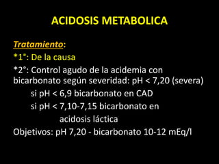 ACIDOSIS METABOLICA
Tratamiento:
*1°: De la causa
*2°: Control agudo de la acidemia con
bicarbonato según severidad: pH < 7,20 (severa)
si pH < 6,9 bicarbonato en CAD
si pH < 7,10-7,15 bicarbonato en
acidosis láctica
Objetivos: pH 7,20 - bicarbonato 10-12 mEq/l
 