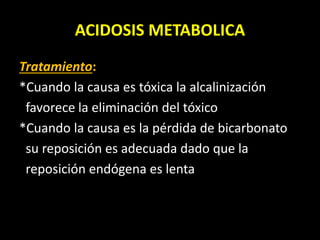 ACIDOSIS METABOLICA
Tratamiento:
*Cuando la causa es tóxica la alcalinización
favorece la eliminación del tóxico
*Cuando la causa es la pérdida de bicarbonato
su reposición es adecuada dado que la
reposición endógena es lenta
 