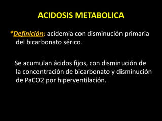 ACIDOSIS METABOLICA
*Definición: acidemia con disminución primaria
del bicarbonato sérico.
Se acumulan ácidos fijos, con disminución de
la concentración de bicarbonato y disminución
de PaCO2 por hiperventilación.
 