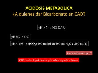 ACIDOSIS METABOLICA
¿A quienes dar Bicarbonato en CAD?
pH > 7  NO DAR
pH 6.9-7 ????
pH < 6.9  HCO3 (100 mmol en 400 ml H2O a 200 ml/h)
Recomendación tipo C
OJO con las hipokalemias y la sobrecarga de volumen
 