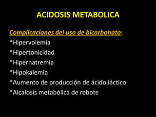 ACIDOSIS METABOLICA
Complicaciones del uso de bicarbonato:
*Hipervolemia
*Hipertonicidad
*Hipernatremia
*Hipokalemia
*Aumento de producción de ácido láctico
*Alcalosis metabólica de rebote
 