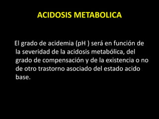 ACIDOSIS METABOLICA
El grado de acidemia (pH ) será en función de
la severidad de la acidosis metabólica, del
grado de compensación y de la existencia o no
de otro trastorno asociado del estado acido
base.
 