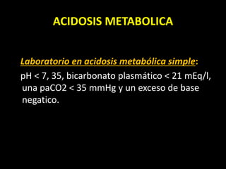 ACIDOSIS METABOLICA
Laboratorio en acidosis metabólica simple:
pH < 7, 35, bicarbonato plasmático < 21 mEq/l,
una paCO2 < 35 mmHg y un exceso de base
negatico.
 