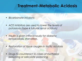 Treatment-Metabolic Acidosis
• Bicarbonate infusions
• ACE inhibitors are used to lower the levels of
potassium (type 4 tubular renal acidosis)
• Insulin is given intravenously for diabetic
ketoacidosis, starvation.
• Restoration of tissue oxygen in lactic acidosis
• Drugs to counteract in cases of methanol
poisoning or salicylate poisoning
 
