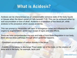 What is Acidosis?
Acidosis can be characterized as an unreasonable corrosive state of the body liquids
or tissues when the blood vessel pH falls beneath 7.35. This can be achieved either by
acid accumulation or loss of alkali. Acidemia is a condition of low blood pH, while
acidosis is the procedure which causes acidemia.
This can prompt to irreversible cell harm in outrageous cases and influence the related
organs by augmentation, achieving a scope of signs and side effects.
Since we have comprehended the nuts and bolts of Acid Base Regulation in our body,
there are two boss pathways through which acidemia happens.
- Exorbitant accumulation of carbon dioxide in the blood
- Inability of the kidney to discharge 'Fixed acids' out of the body, or the creation of
extra acid in the body, for example, lactic acid
 
