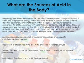 What are the Sources of Acid in
the Body?
Preparing (digestion system) of starches and fats – The final product of digestion system of
carbs and fats produces energy, water and some measure of carbon dioxide. Carbon
dioxide is additionally a result of breath. Within the sight of compound carbonic
anhydrase, this CO2 consolidates with water to frame carbonic acid(H2CO3) and later on
separates to give hydrogen particle (H+) and bicarbonate (HCO3-). The H+ delivered will
tie itself to red blood cells (RBC), go to lung alveoli and again within the sight of carbonic
anhydrase, will change over to carbon dioxide gas to be discharged from the lungs.
Lactic acids and ketoacids which are created accordingly of incomplete
metabolism(without oxygen)
Breakdown of phosphates in the diet in the presence of water (hydrolysis)
Sulfuric acid, which is created after metabolism of sulfur containing acids (cysteine,
methionine)
Metabolism of cationic amino acids (arginine, lysine)
 