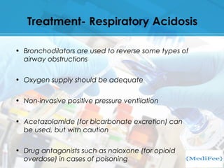 Treatment- Respiratory Acidosis
• Bronchodilators are used to reverse some types of
airway obstructions
• Oxygen supply should be adequate
• Non-invasive positive pressure ventilation
• Acetazolamide (for bicarbonate excretion) can
be used, but with caution
• Drug antagonists such as naloxone (for opioid
overdose) in cases of poisoning
 