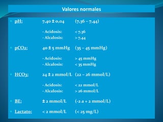 Valores normales
 pH: 7,40 ± 0,04 (7,36 – 7,44)
- Acidosis: < 7,36
- Alcalosis: > 7,44
 pCO2: 40 ± 5 mmHg (35 – 45 mmHg)...