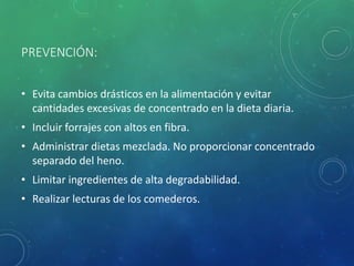 PREVENCIÓN:
• Evita cambios drásticos en la alimentación y evitar
cantidades excesivas de concentrado en la dieta diaria.
• Incluir forrajes con altos en fibra.
• Administrar dietas mezclada. No proporcionar concentrado
separado del heno.
• Limitar ingredientes de alta degradabilidad.
• Realizar lecturas de los comederos.
 
