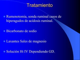 Tratamiento
 Rumenotomia, sonda ruminal casos de
hiperagudos de acidosis ruminal.
 Bicarbonato de sodio
 Laxantes Sales de magnesio
 Solución Ht IV Dependiendo GD.
 